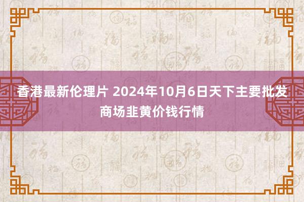 香港最新伦理片 2024年10月6日天下主要批发商场韭黄价钱行情