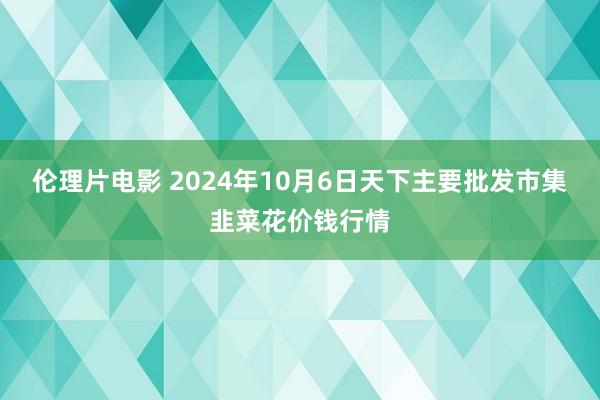 伦理片电影 2024年10月6日天下主要批发市集韭菜花价钱行情