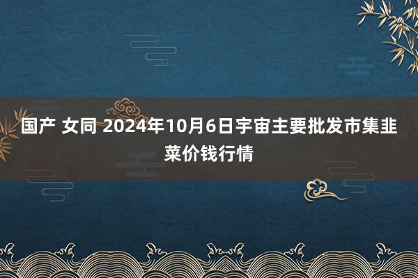 国产 女同 2024年10月6日宇宙主要批发市集韭菜价钱行情