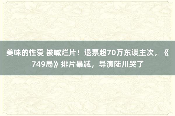 美味的性爱 被喊烂片！退票超70万东谈主次，《749局》排片暴减，导演陆川哭了