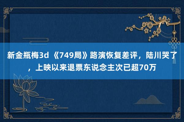 新金瓶梅3d 《749局》路演恢复差评，陆川哭了，上映以来退票东说念主次已超70万