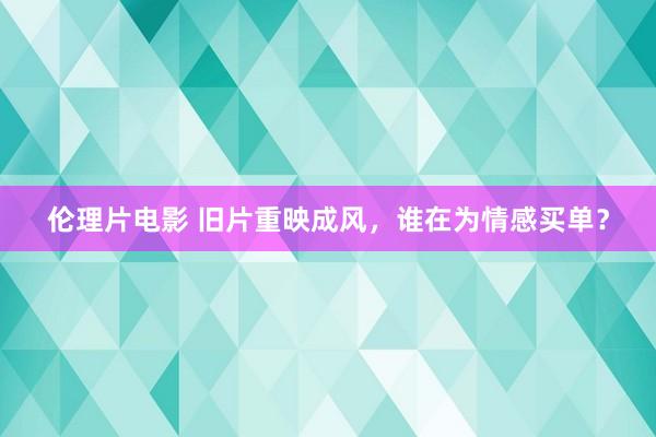 伦理片电影 旧片重映成风，谁在为情感买单？