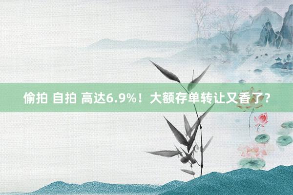 偷拍 自拍 高达6.9%！大额存单转让又香了？