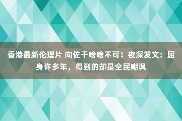 香港最新伦理片 向佐干啥啥不可！夜深发文：屈身许多年，得到的却是全民嘲讽