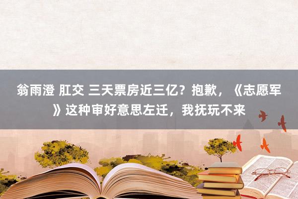 翁雨澄 肛交 三天票房近三亿？抱歉，《志愿军》这种审好意思左迁，我抚玩不来