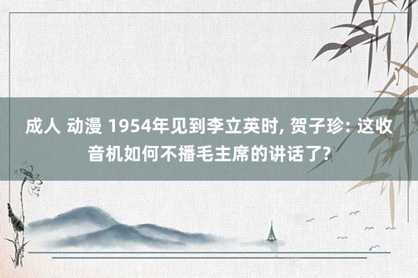 成人 动漫 1954年见到李立英时， 贺子珍: 这收音机如何不播毛主席的讲话了?