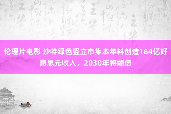 伦理片电影 沙特绿色竖立市集本年料创造164亿好意思元收入，2030年将翻倍