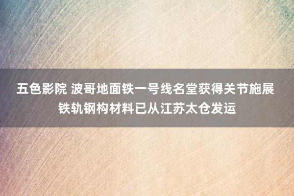 五色影院 波哥地面铁一号线名堂获得关节施展 铁轨钢构材料已从江苏太仓发运