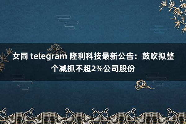 女同 telegram 隆利科技最新公告：鼓吹拟整个减抓不超2%公司股份