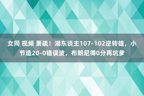 女同 视频 萧疏！湖东谈主107-102逆转雄，小节造20-0错误波，布朗尼得0分再坑爹