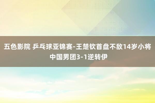 五色影院 乒乓球亚锦赛-王楚钦首盘不敌14岁小将 中国男团3-1逆转伊