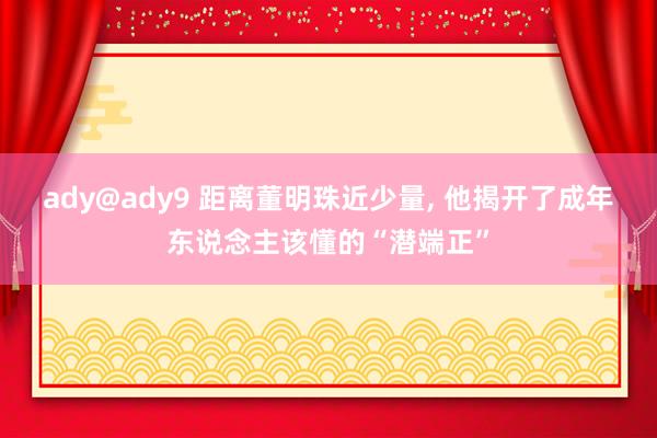 ady@ady9 距离董明珠近少量， 他揭开了成年东说念主该懂的“潜端正”