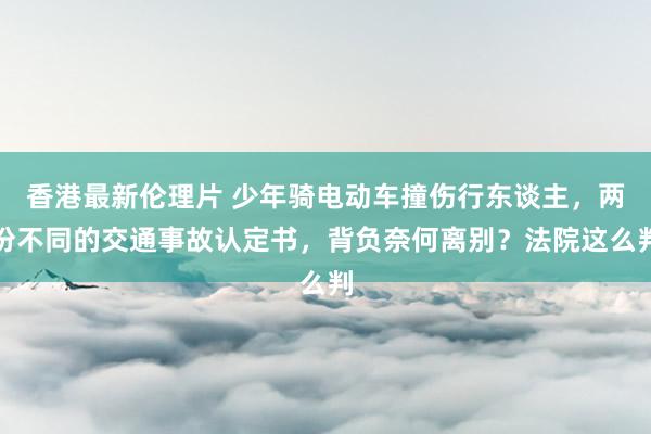 香港最新伦理片 少年骑电动车撞伤行东谈主，两份不同的交通事故认定书，背负奈何离别？法院这么判