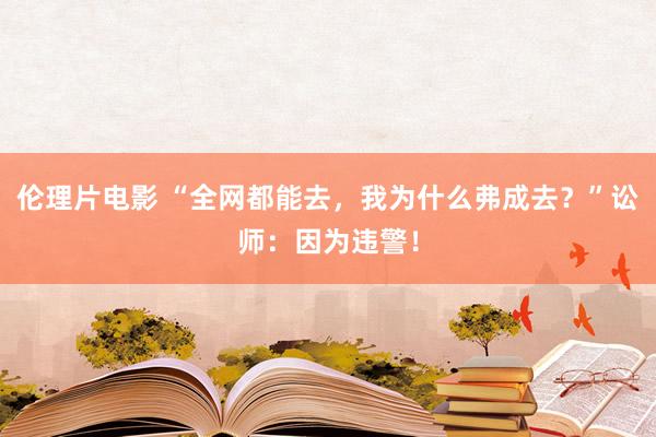 伦理片电影 “全网都能去，我为什么弗成去？”讼师：因为违警！