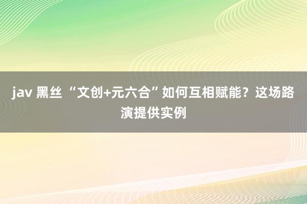 jav 黑丝 “文创+元六合”如何互相赋能？这场路演提供实例