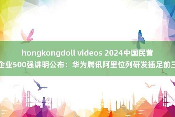 hongkongdoll videos 2024中国民营企业500强讲明公布：华为腾讯阿里位列研发插足前三