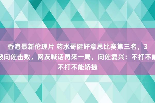 香港最新伦理片 药水哥健好意思比赛第三名，3年前被向佐击败，网友喊话再来一局，向佐复兴：不打不能矫捷