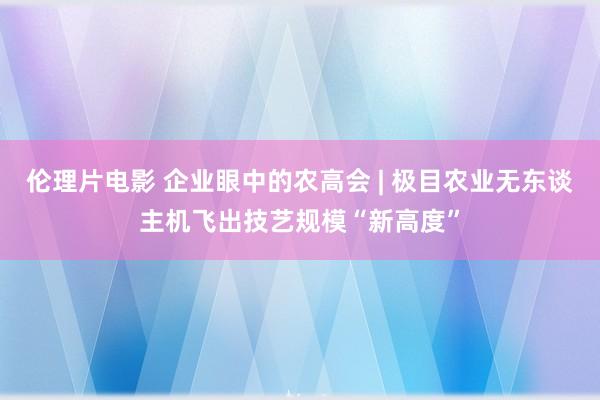 伦理片电影 企业眼中的农高会 | 极目农业无东谈主机飞出技艺规模“新高度”