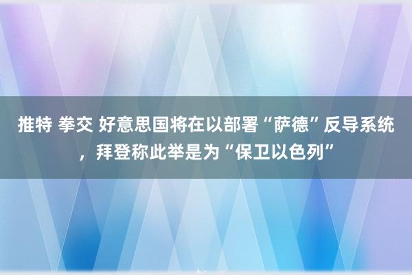 推特 拳交 好意思国将在以部署“萨德”反导系统，拜登称此举是为“保卫以色列”