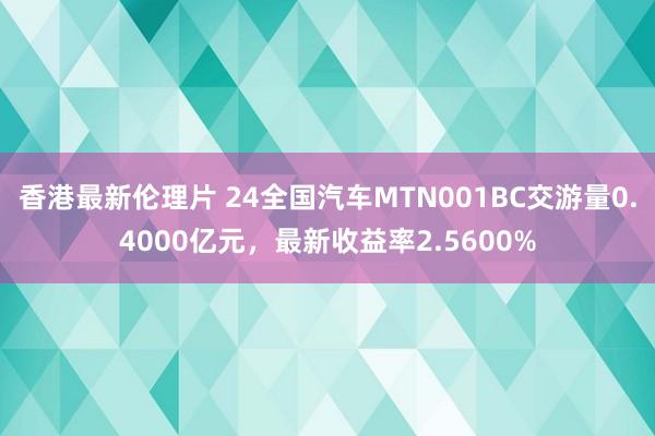 香港最新伦理片 24全国汽车MTN001BC交游量0.4000亿元，最新收益率2.5600%