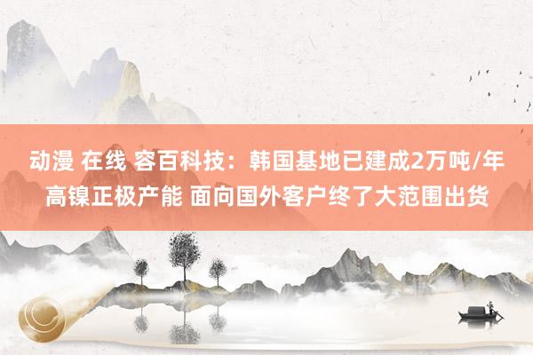 动漫 在线 容百科技：韩国基地已建成2万吨/年高镍正极产能 面向国外客户终了大范围出货