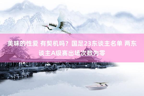 美味的性爱 有契机吗？国足23东谈主名单 两东谈主A级赛出场次数为零