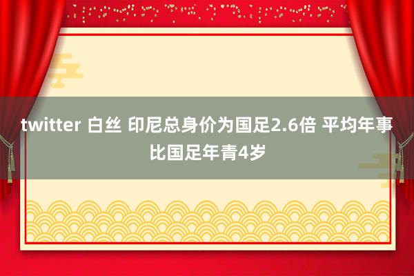 twitter 白丝 印尼总身价为国足2.6倍 平均年事比国足年青4岁