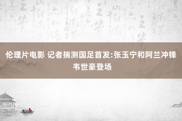 伦理片电影 记者揣测国足首发:张玉宁和阿兰冲锋 韦世豪登场