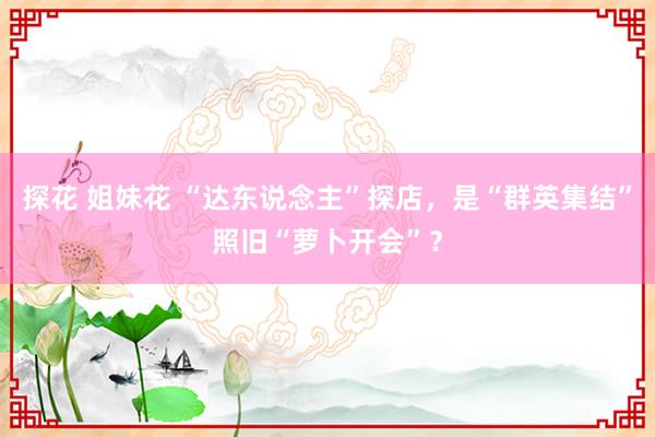 探花 姐妹花 “达东说念主”探店，是“群英集结”照旧“萝卜开会”？