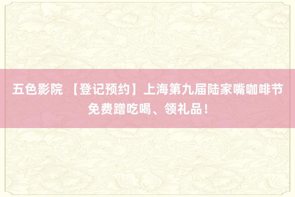 五色影院 【登记预约】上海第九届陆家嘴咖啡节免费蹭吃喝、领礼品！