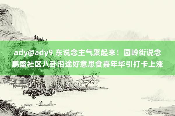 ady@ady9 东说念主气聚起来！园岭街说念鹏盛社区八卦沿途好意思食嘉年华引打卡上涨