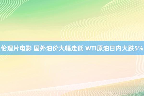 伦理片电影 国外油价大幅走低 WTI原油日内大跌5%