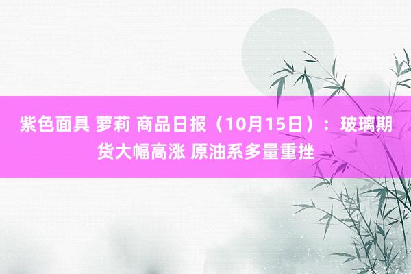 紫色面具 萝莉 商品日报（10月15日）：玻璃期货大幅高涨 原油系多量重挫