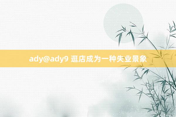 ady@ady9 逛店成为一种失业景象