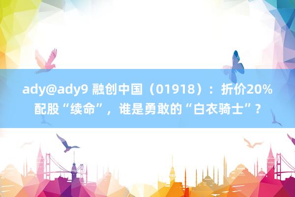 ady@ady9 融创中国（01918）：折价20%配股“续命”，谁是勇敢的“白衣骑士”？