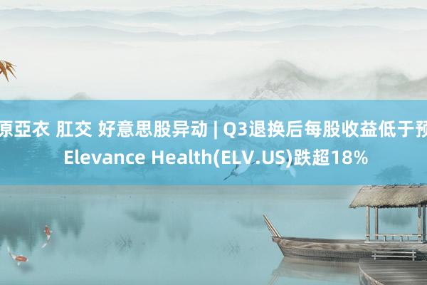 上原亞衣 肛交 好意思股异动 | Q3退换后每股收益低于预期 Elevance Health(ELV.US)跌超18%