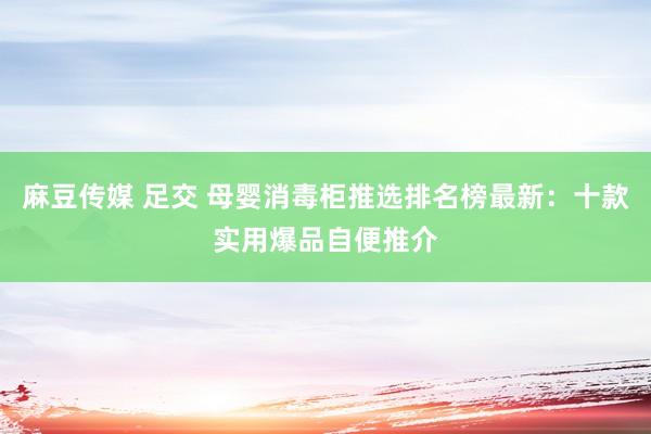 麻豆传媒 足交 母婴消毒柜推选排名榜最新：十款实用爆品自便推介