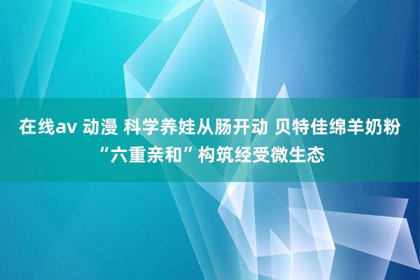 在线av 动漫 科学养娃从肠开动 贝特佳绵羊奶粉“六重亲和”构筑经受微生态