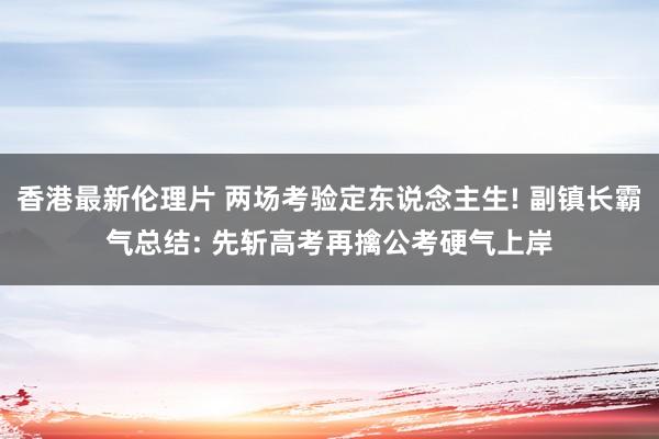 香港最新伦理片 两场考验定东说念主生! 副镇长霸气总结: 先斩高考再擒公考硬气上岸