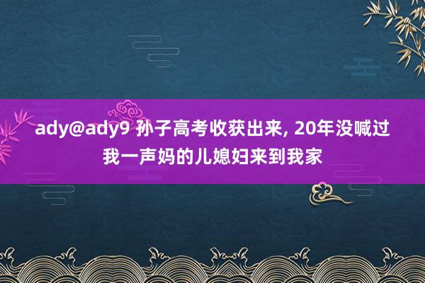 ady@ady9 孙子高考收获出来， 20年没喊过我一声妈的儿媳妇来到我家