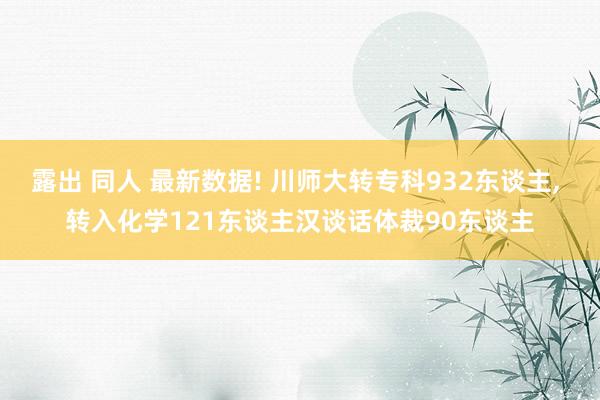 露出 同人 最新数据! 川师大转专科932东谈主， 转入化学121东谈主汉谈话体裁90东谈主