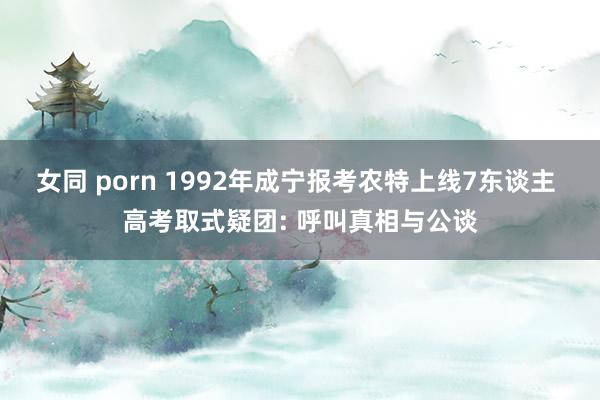 女同 porn 1992年成宁报考农特上线7东谈主 高考取式疑团: 呼叫真相与公谈