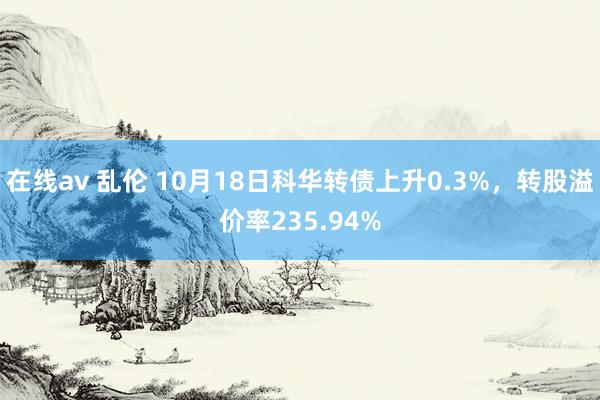 在线av 乱伦 10月18日科华转债上升0.3%，转股溢价率235.94%