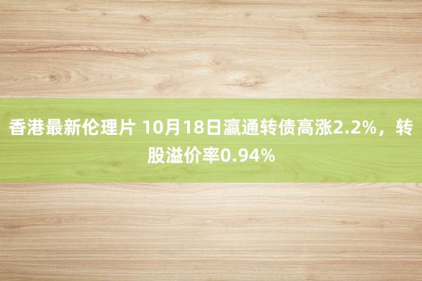 香港最新伦理片 10月18日瀛通转债高涨2.2%，转股溢价率0.94%