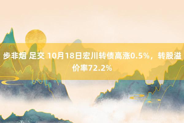 步非烟 足交 10月18日宏川转债高涨0.5%，转股溢价率72.2%