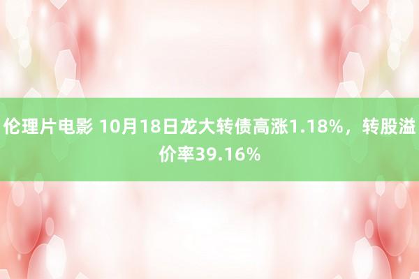 伦理片电影 10月18日龙大转债高涨1.18%，转股溢价率39.16%