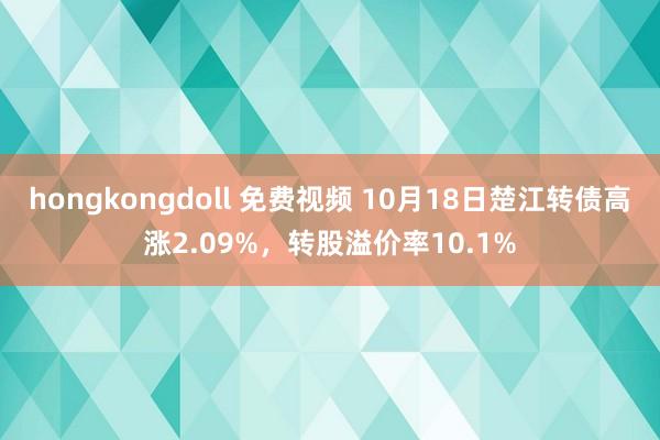 hongkongdoll 免费视频 10月18日楚江转债高涨2.09%，转股溢价率10.1%