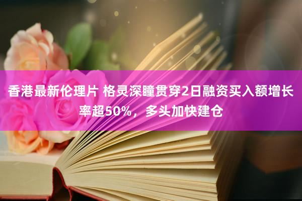 香港最新伦理片 格灵深瞳贯穿2日融资买入额增长率超50%，多头加快建仓