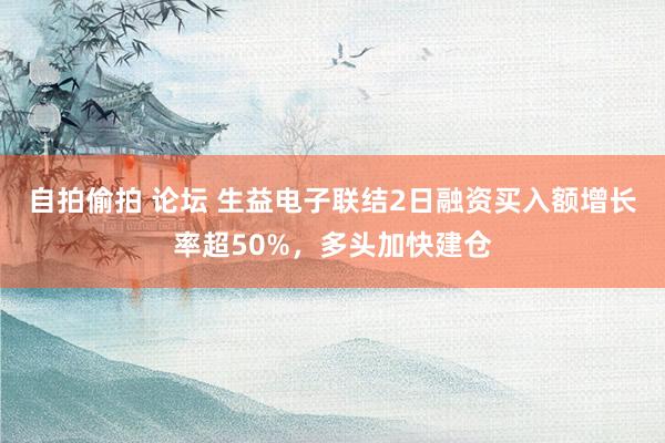 自拍偷拍 论坛 生益电子联结2日融资买入额增长率超50%，多头加快建仓