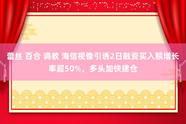 蕾丝 百合 调教 海信视像引诱2日融资买入额增长率超50%，多头加快建仓